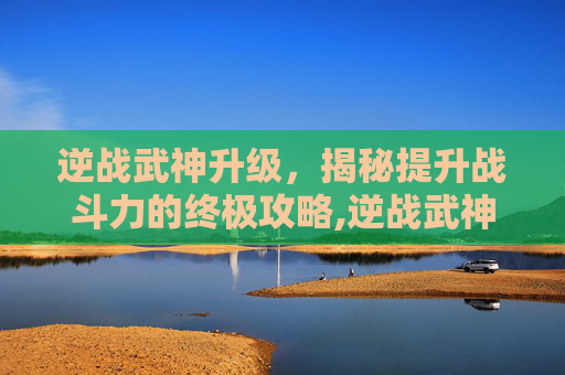 逆战武神升级，揭秘提升战斗力的终极攻略,逆战武神升级路线