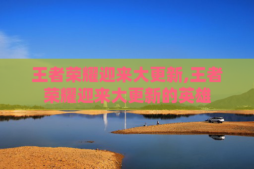 王者荣耀迎来大更新,王者荣耀迎来大更新的英雄