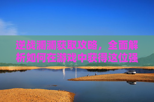 逆战澜澜获取攻略，全面解析如何在游戏中获得这位强力角色,逆战澜澜死亡动作