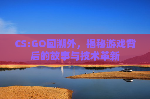 CS:GO回溯外，揭秘游戏背后的故事与技术革新