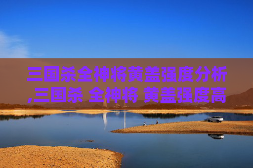 三国杀全神将黄盖强度分析,三国杀 全神将 黄盖强度高吗