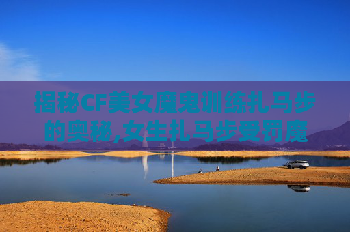 揭秘CF美女魔鬼训练扎马步的奥秘,女生扎马步受罚魔鬼训练
