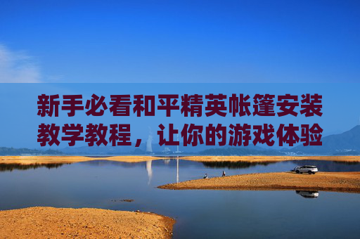 新手必看和平精英帐篷安装教学教程，让你的游戏体验更上一层楼！,和平精英帐篷怎么没了