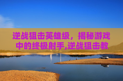 逆战狙击英雄级，揭秘游戏中的终极射手,逆战狙击教学
