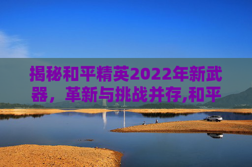 揭秘和平精英2022年新武器，革新与挑战并存,和平精英新武器2025