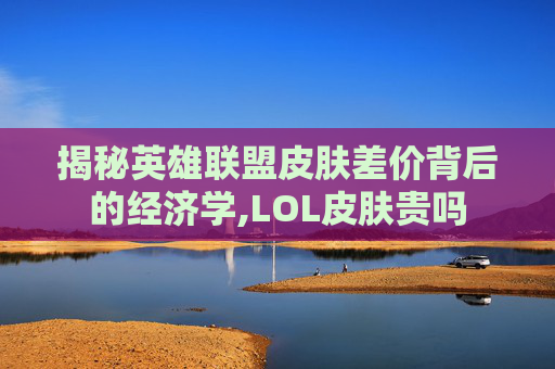 揭秘英雄联盟皮肤差价背后的经济学,LOL皮肤贵吗