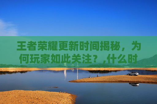 王者荣耀更新时间揭秘，为何玩家如此关注？,什么时候更新王者荣耀?