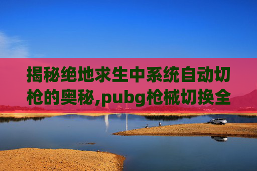 揭秘绝地求生中系统自动切枪的奥秘,pubg枪械切换全自动