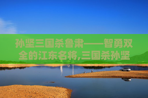 孙坚三国杀鲁肃——智勇双全的江东名将,三国杀孙坚技能详解