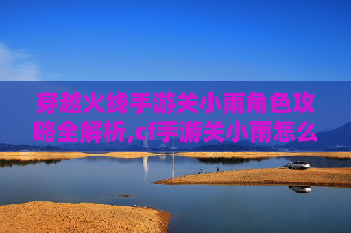 穿越火线手游关小雨角色攻略全解析,cf手游关小雨怎么刷爆率最高