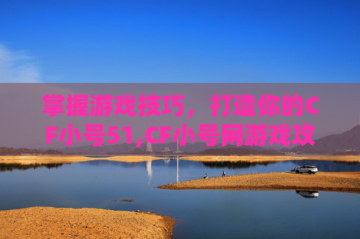 掌握游戏技巧，打造你的CF小号51,CF小号网游戏攻略