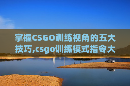 掌握CSGO训练视角的五大技巧,csgo训练模式指令大全