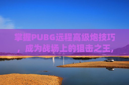 掌握PUBG远程高级炮技巧，成为战场上的狙击之王,pubg大炮