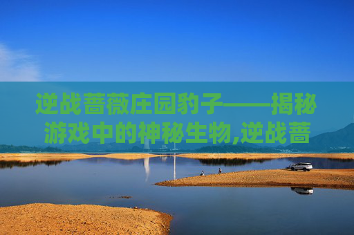 逆战蔷薇庄园豹子——揭秘游戏中的神秘生物,逆战蔷薇庄园单人打法图文