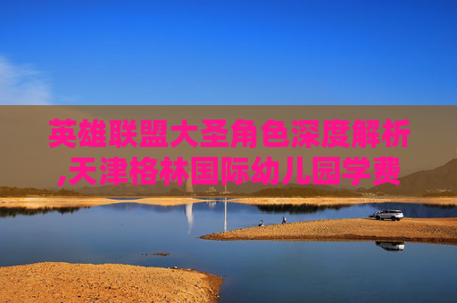 英雄联盟大圣角色深度解析,天津格林国际幼儿园学费