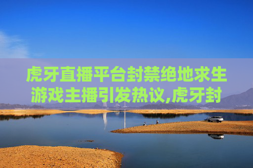 虎牙直播平台封禁绝地求生游戏主播引发热议,虎牙封号的标准是什么