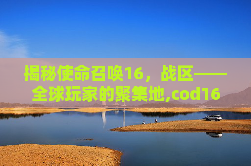 揭秘使命召唤16，战区——全球玩家的聚集地,cod16战区是什么