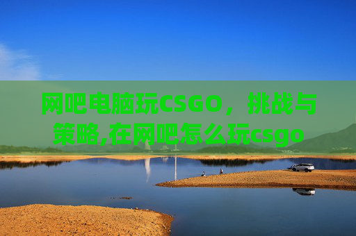 网吧电脑玩CSGO，挑战与策略,在网吧怎么玩csgo