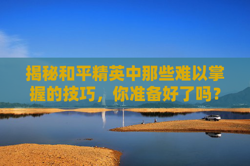 揭秘和平精英中那些难以掌握的技巧，你准备好了吗？,和平精英哪个更难练一点