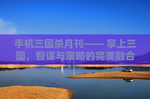 手机三国杀月刊—— 掌上三国，智谋与策略的完美融合,三国杀移动版月报在哪看