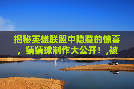 揭秘英雄联盟中隐藏的惊喜，猜猜球制作大公开！,被诈骗报案材料怎么写样本