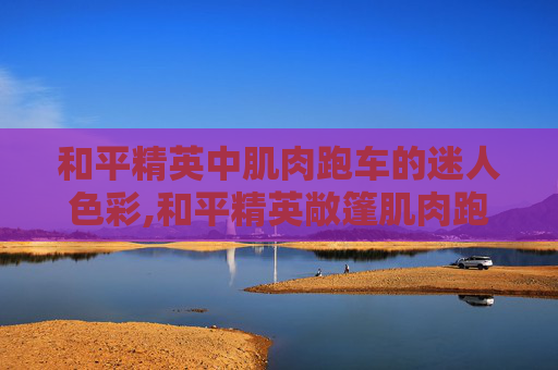 和平精英中肌肉跑车的迷人色彩,和平精英敞篷肌肉跑车