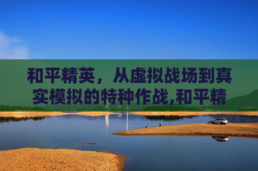 和平精英，从虚拟战场到真实模拟的特种作战,和平精英模仿特种作战模式