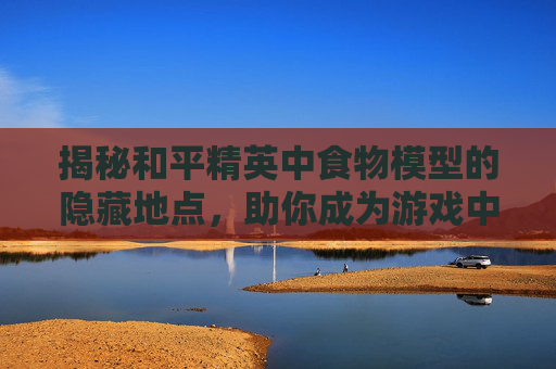 揭秘和平精英中食物模型的隐藏地点，助你成为游戏中的美食家！,吃和平精英视频