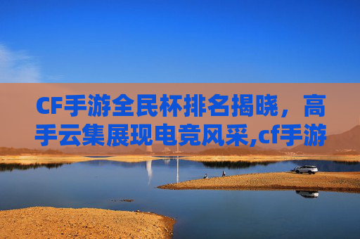 CF手游全民杯排名揭晓，高手云集展现电竞风采,cf手游全民杯排名在哪看