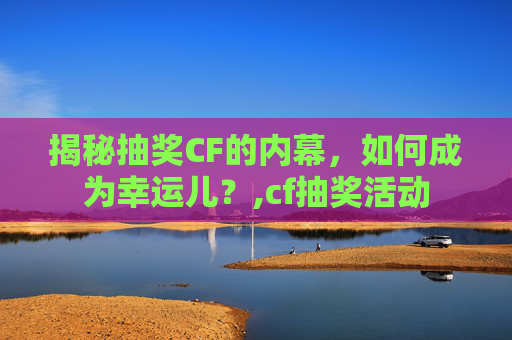 揭秘抽奖CF的内幕，如何成为幸运儿？,cf抽奖活动
