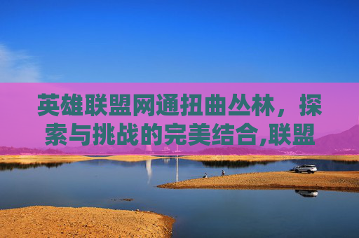 英雄联盟网通扭曲丛林,探索与挑战的完美结合,联盟扭曲丛林是几区-第1张图片-游戏守望资讯网 英雄联盟网通扭曲丛林,探索与挑战的完美结合,联盟扭曲丛林是几区-第1张图片-游戏守望资讯网