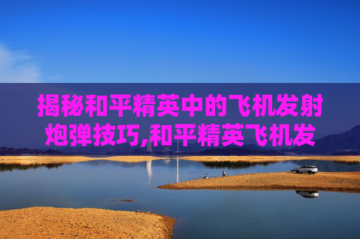 揭秘和平精英中的飞机发射炮弹技巧,和平精英飞机发射炮弹视频大全