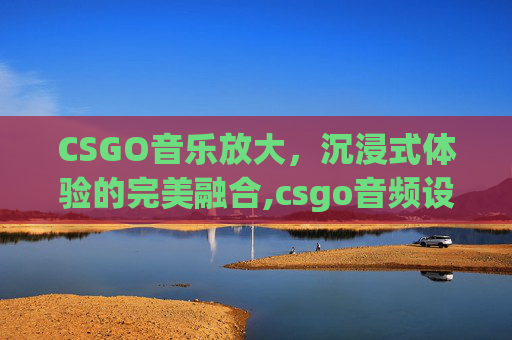 CSGO音乐放大，沉浸式体验的完美融合,csgo音频设置最佳方案