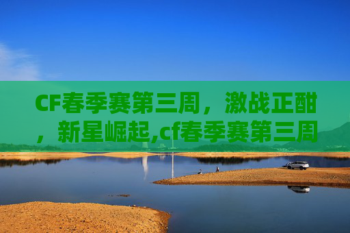 CF春季赛第三周，激战正酣，新星崛起,cf春季赛第三周赛程表