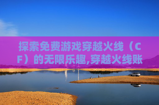 探索免费游戏穿越火线（CF）的无限乐趣,穿越火线账号免费登录