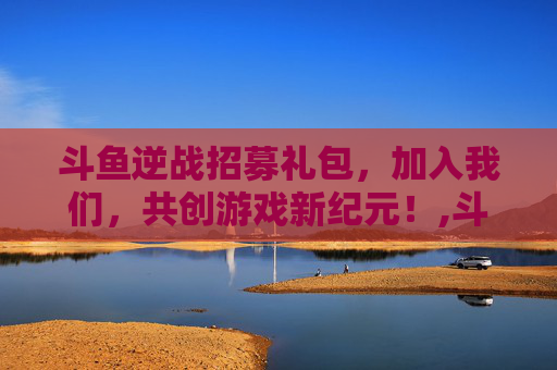 斗鱼逆战招募礼包，加入我们，共创游戏新纪元！,斗鱼逆战招募礼包在哪