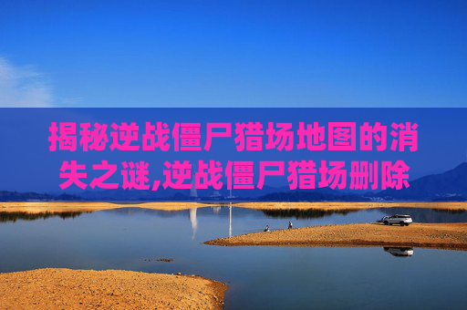 揭秘逆战僵尸猎场地图的消失之谜,逆战僵尸猎场删除的地图在哪