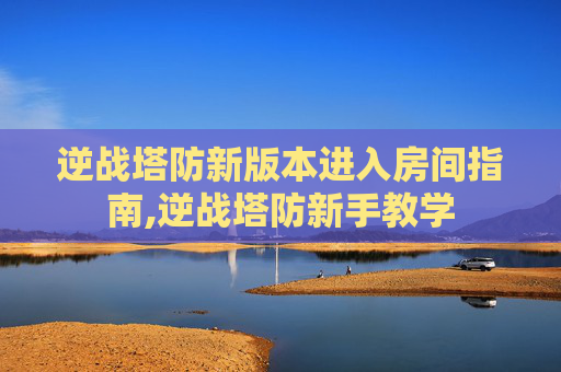 逆战塔防新版本进入房间指南,逆战塔防新手教学