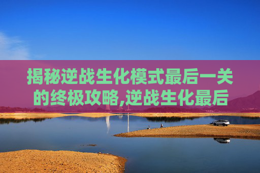 揭秘逆战生化模式最后一关的终极攻略,逆战生化最后一关怎么打的