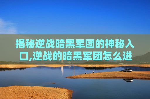 揭秘逆战暗黑军团的神秘入口,逆战的暗黑军团怎么进去