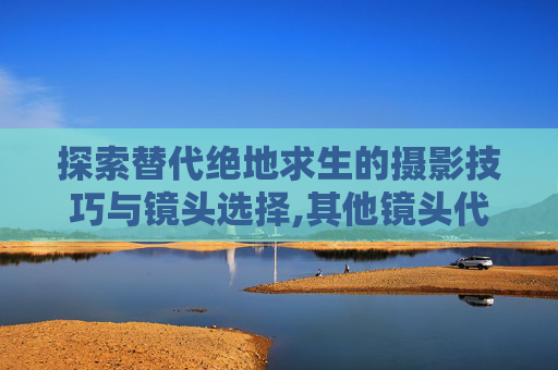 探索替代绝地求生的摄影技巧与镜头选择,其他镜头代替的5种方法