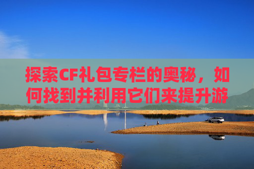 探索CF礼包专栏的奥秘，如何找到并利用它们来提升游戏体验,cf礼包中心在哪