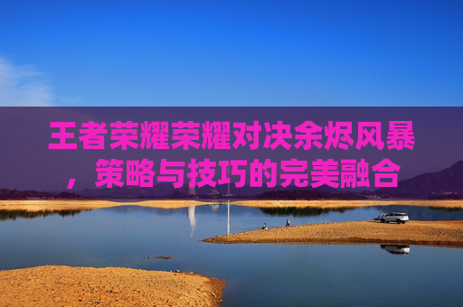 王者荣耀荣耀对决余烬风暴，策略与技巧的完美融合