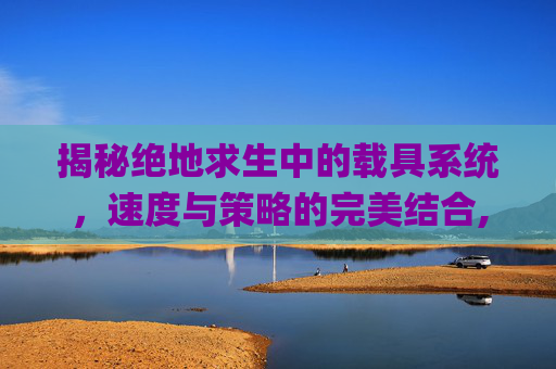 揭秘绝地求生中的载具系统，速度与策略的完美结合,pubg载具熄火快捷键