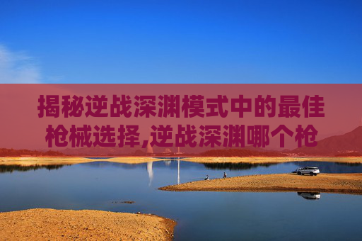 揭秘逆战深渊模式中的最佳枪械选择,逆战深渊哪个枪好用一点