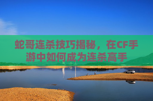 蛇哥连杀技巧揭秘，在CF手游中如何成为连杀高手