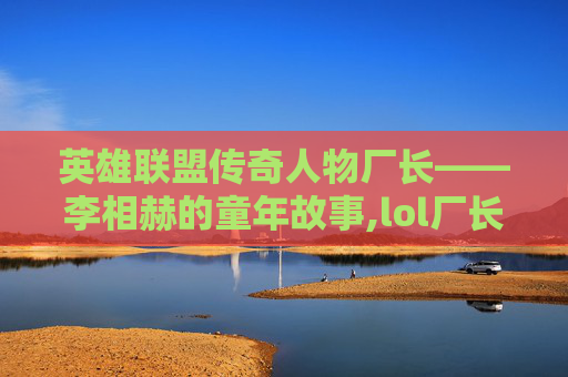 英雄联盟传奇人物厂长——李相赫的童年故事,lol厂长去哪了