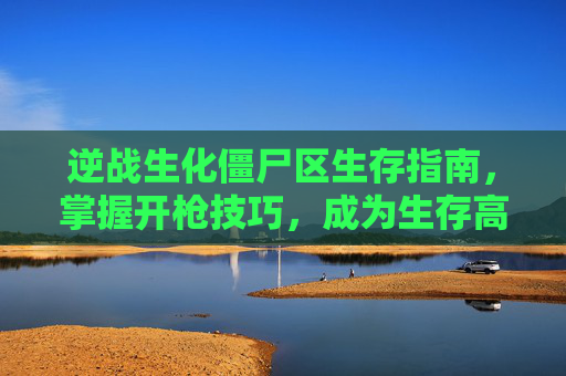 逆战生化僵尸区生存指南，掌握开枪技巧，成为生存高手,逆战生化模式