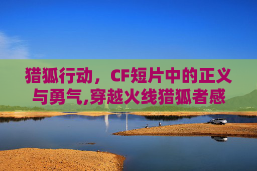 猎狐行动，CF短片中的正义与勇气,穿越火线猎狐者感人视频
