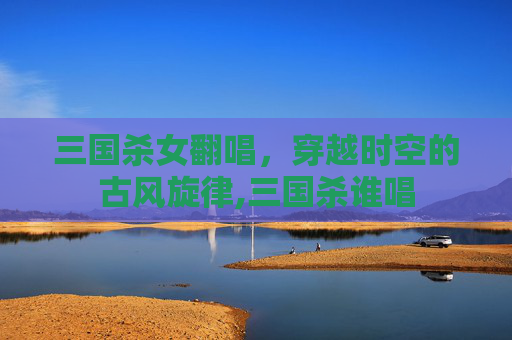三国杀女翻唱，穿越时空的古风旋律,三国杀谁唱
